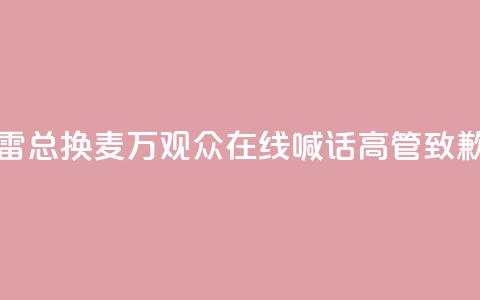 “雷总换麦”!10万+观众在线喊话,高管致歉 第1张 “雷总换麦”!10万+观众在线喊话,高管致歉 第1张