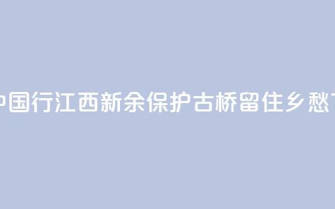 文化中国行 | 江西新余:保护古桥 留住乡愁 第1张 文化中国行 | 江西新余:保护古桥 留住乡愁 第1张