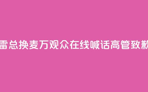 “雷总换麦”！10万+观众在线喊话，高管致歉 第1张