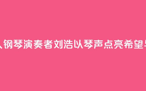 “00后	”盲人钢琴演奏者刘浩：以琴声“点亮”希望与梦想  第1张