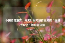 中国结算澄清：并无针对网络传言所谓“查场外配资”的特殊安排
