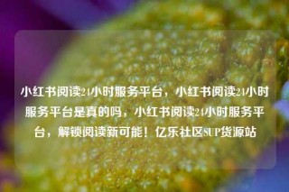 小红书阅读24小时服务平台，小红书阅读24小时服务平台是真的吗，小红书阅读24小时服务平台，解锁阅读新可能！亿乐社区SUP货源站