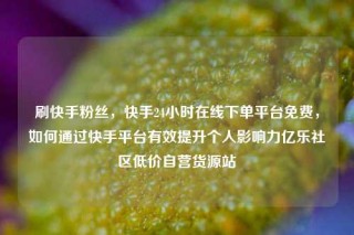 刷快手粉丝，快手24小时在线下单平台免费，如何通过快手平台有效提升个人影响力亿乐社区低价自营货源站