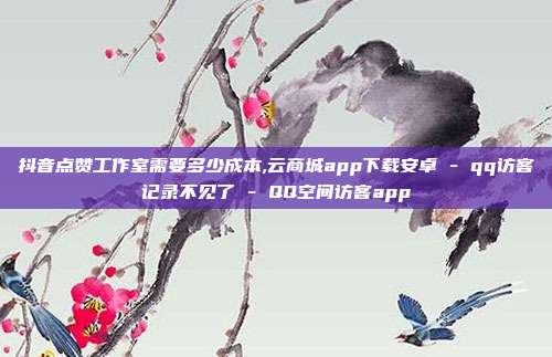 抖音点赞工作室需要多少成本,云商城app下载安卓 - qq访客记录不见了 QQ空间访客app  第1张