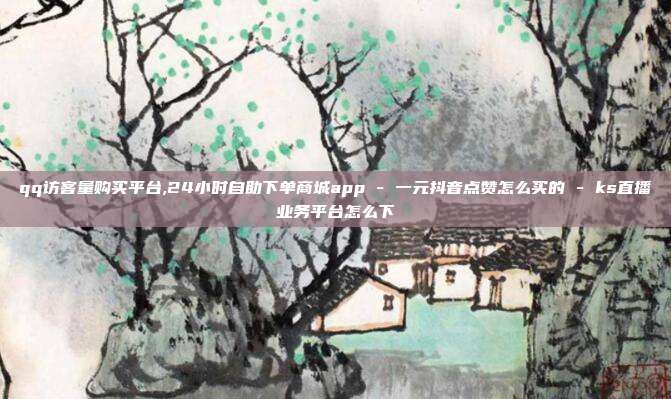 qq访客量购买平台,24小时自助下单商城app - 一元抖音点赞怎么买的 ks直播业务平台怎么下  第1张