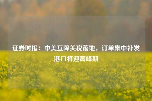 证券时报：中美互降关税落地，订单集中补发港口将迎高峰期  第1张