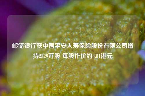 邮储银行获中国平安人寿保险股份有限公司增持2329万股 每股作价约4.81港元  第1张