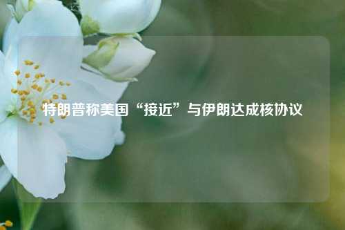 特朗普称美国“接近	”与伊朗达成核协议  第1张