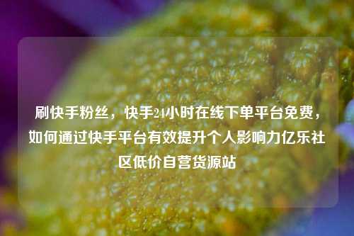 刷快手粉丝	，快手24小时在线下单平台免费，如何通过快手平台有效提升个人影响力亿乐社区低价自营货源站  第1张