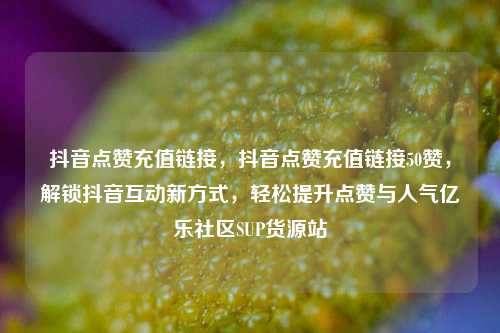 抖音点赞充值链接，抖音点赞充值链接50赞	，解锁抖音互动新方式，轻松提升点赞与人气亿乐社区SUP货源站  第1张