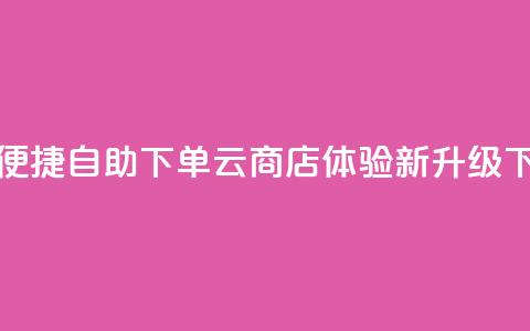 24小时便捷自助下单云商店体验新升级  第1张