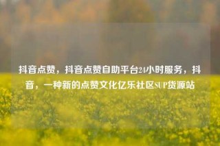 抖音点赞，抖音点赞自助平台24小时服务，抖音，一种新的点赞文化亿乐社区SUP货源站