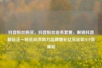 抖音粉丝购买，抖音粉丝业务套餐，解锁抖音新玩法—粉丝经济助力品牌增长亿乐社区SUP货源站