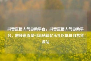 抖音直播人气自助平台，抖音直播人气自助平台，解锁高流量引流秘籍亿乐社区低价自营货源站