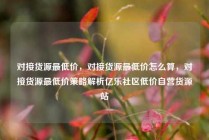 对接货源最低价，对接货源最低价怎么算，对接货源最低价策略解析亿乐社区低价自营货源站