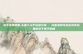 快手免费观看,卡盟十大平台排行榜 - 抖音涨粉可以花钱买吗 - 黑科技下载手机版