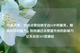 抖音点赞，抖音点赞自助平台24小时服务，解锁抖音的魅力，如何通过点赞提升你的影响力亿乐社区SUP货源站