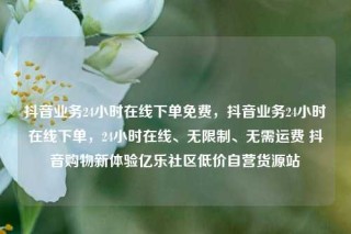 抖音业务24小时在线下单免费，抖音业务24小时在线下单，24小时在线、无限制、无需运费 抖音购物新体验亿乐社区低价自营货源站