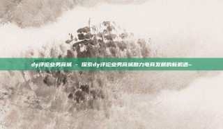 dy评论业务商城 - 探索dy评论业务商城助力电商发展的新机遇~