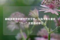 脚踏实地争做新时代好少年，上海少年儿童庆“六一”主题活动举行