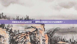 抖音怎么充svip续火花 - 如何在抖音续订SVIP会员服务？~