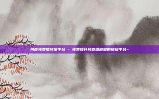 抖音免费播放量平台 - 免费提升抖音播放量的顶级平台~