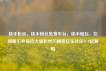 快手粉丝，快手粉丝免费平台，快手崛起，如何吸引并保持大量粉丝的秘密亿乐社区SUP货源站