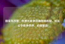 国家发改委：内卷式竞争扭曲市场机制、扰乱公平竞争秩序，必须整治