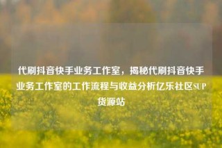 代刷抖音快手业务工作室，揭秘代刷抖音快手业务工作室的工作流程与收益分析亿乐社区SUP货源站