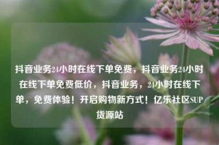 抖音业务24小时在线下单免费，抖音业务24小时在线下单免费低价，抖音业务，24小时在线下单，免费体验！开启购物新方式！亿乐社区SUP货源站