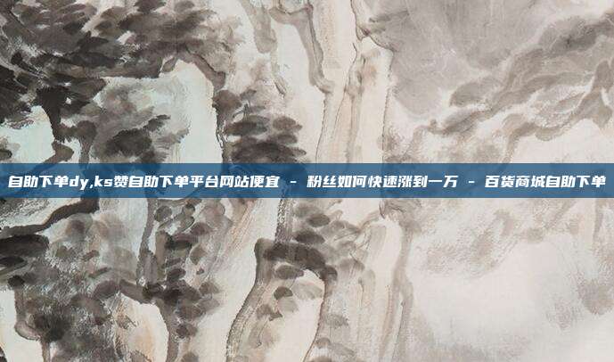 自助下单dy,ks赞自助下单平台网站便宜 - 粉丝如何快速涨到一万 百货商城自助下单  第1张