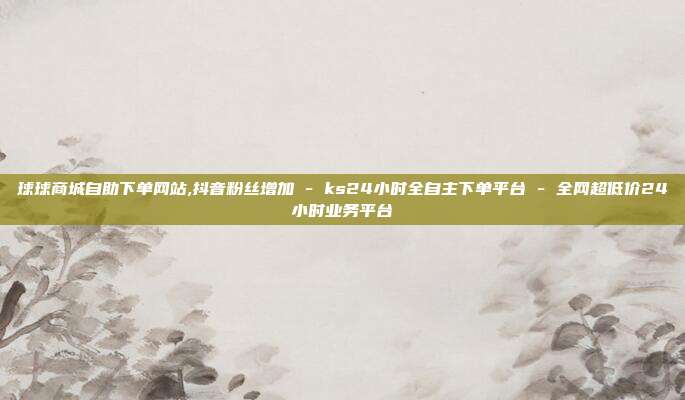 球球商城自助下单网站,抖音粉丝增加 - ks24小时全自主下单平台 全网超低价24小时业务平台  第1张