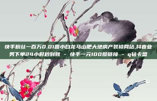 快手粉丝一百万0.01园小白龙马山肥大地房产装修网站,抖音业务下单24小时秒到账 - 快手一元100攒链接 q钻卡盟  第1张