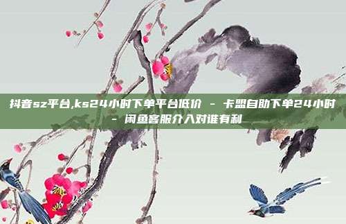 抖音sz平台,ks24小时下单平台低价 - 卡盟自助下单24小时 闲鱼客服介入对谁有利  第1张