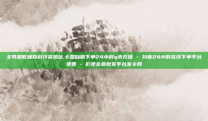 全网最低辅助科技货源站,卡盟自助下单24小时q币充值 - 抖音24小时在线下单平台免费 影视会员批发平台发卡网  第1张