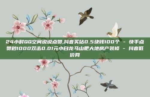 24小时QQ空间说说点赞,抖音买站0.5块钱100个 - 快手点赞秒1000双击0.01元小白龙马山肥大地房产装修 抖音低价网  第1张