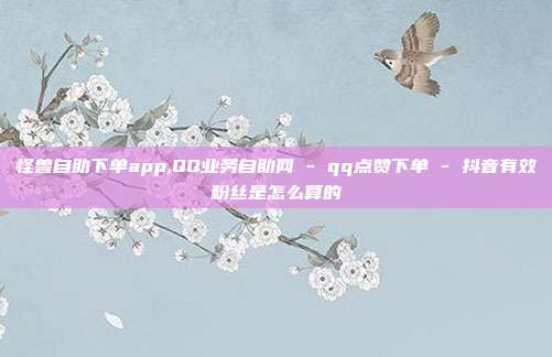 怪兽自助下单app,QQ业务自助网 - qq点赞下单 抖音有效粉丝是怎么算的  第1张