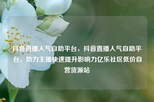 抖音直播人气自助平台，抖音直播人气自助平台，助力主播快速提升影响力亿乐社区低价自营货源站  第1张