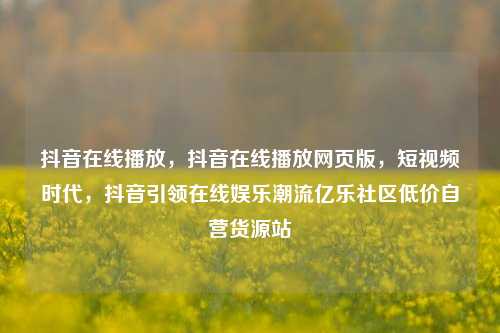 抖音在线播放，抖音在线播放网页版，短视频时代，抖音引领在线娱乐潮流亿乐社区低价自营货源站  第1张