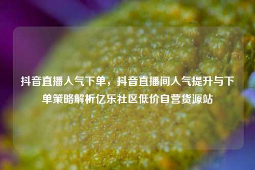 抖音直播人气下单，抖音直播间人气提升与下单策略解析亿乐社区低价自营货源站  第1张