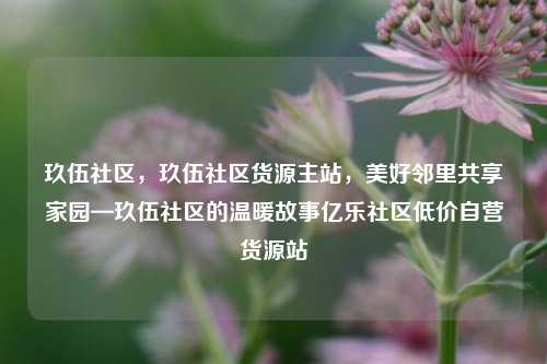 玖伍社区，玖伍社区货源主站	，美好邻里共享家园—玖伍社区的温暖故事亿乐社区低价自营货源站  第1张