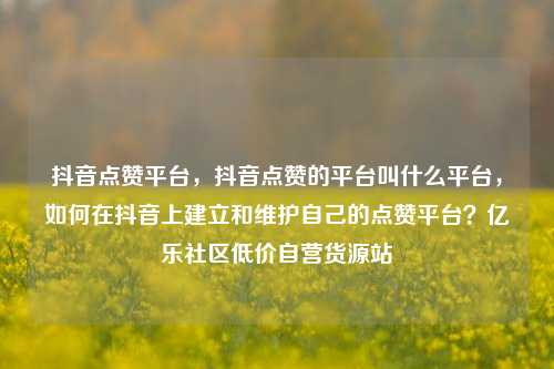 抖音点赞平台	，抖音点赞的平台叫什么平台，如何在抖音上建立和维护自己的点赞平台？亿乐社区低价自营货源站  第1张