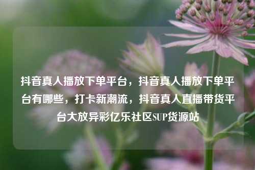 抖音真人播放下单平台，抖音真人播放下单平台有哪些，打卡新潮流	，抖音真人直播带货平台大放异彩亿乐社区SUP货源站  第1张
