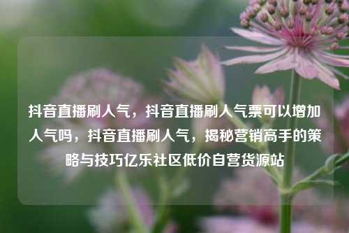 抖音直播刷人气，抖音直播刷人气票可以增加人气吗，抖音直播刷人气	，揭秘营销高手的策略与技巧亿乐社区低价自营货源站  第1张