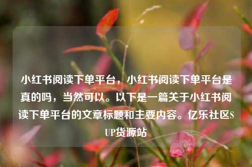 小红书阅读下单平台，小红书阅读下单平台是真的吗	，当然可以	。以下是一篇关于小红书阅读下单平台的文章标题和主要内容。亿乐社区SUP货源站  第1张