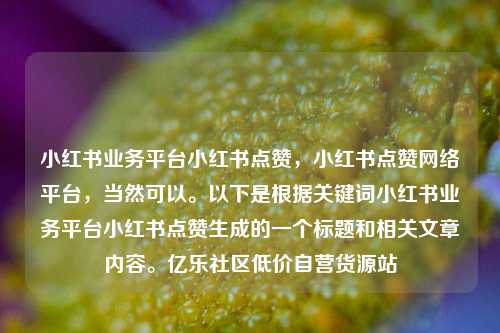 小红书业务平台小红书点赞	，小红书点赞网络平台，当然可以。以下是根据关键词小红书业务平台小红书点赞生成的一个标题和相关文章内容	。亿乐社区低价自营货源站  第1张