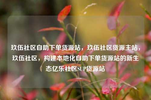 玖伍社区自助下单货源站，玖伍社区货源主站	，玖伍社区，构建本地化自助下单货源站的新生态亿乐社区SUP货源站  第1张