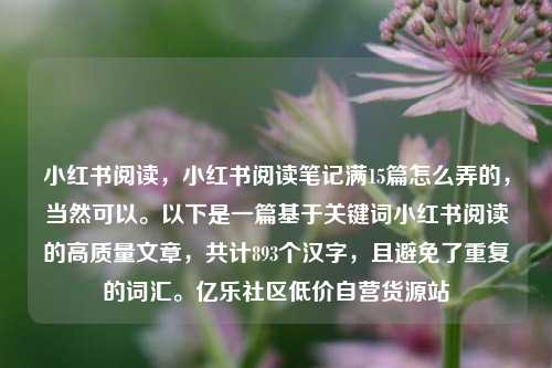 小红书阅读	，小红书阅读笔记满15篇怎么弄的，当然可以。以下是一篇基于关键词小红书阅读的高质量文章，共计893个汉字	，且避免了重复的词汇	。亿乐社区低价自营货源站  第1张