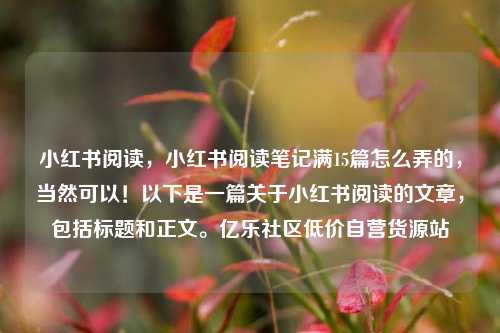 小红书阅读	，小红书阅读笔记满15篇怎么弄的，当然可以！以下是一篇关于小红书阅读的文章，包括标题和正文。亿乐社区低价自营货源站  第1张