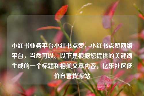 小红书业务平台小红书点赞，小红书点赞网络平台，当然可以。以下是根据您提供的关键词生成的一个标题和相关文章内容	，亿乐社区低价自营货源站  第1张